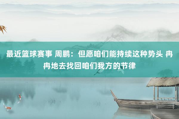 最近篮球赛事 周鹏：但愿咱们能持续这种势头 冉冉地去找回咱们我方的节律