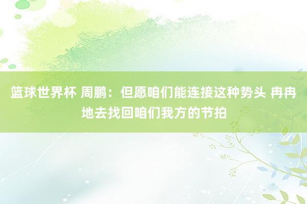 篮球世界杯 周鹏：但愿咱们能连接这种势头 冉冉地去找回咱们我方的节拍