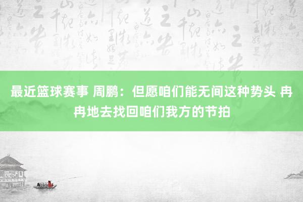 最近篮球赛事 周鹏：但愿咱们能无间这种势头 冉冉地去找回咱们我方的节拍