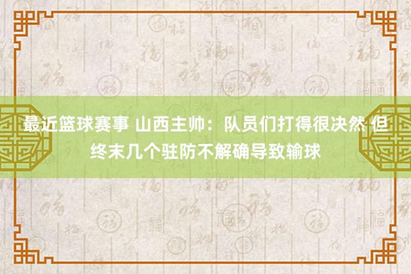 最近篮球赛事 山西主帅：队员们打得很决然 但终末几个驻防不解确导致输球