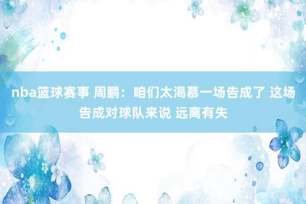 nba篮球赛事 周鹏：咱们太渴慕一场告成了 这场告成对球队来说 远离有失