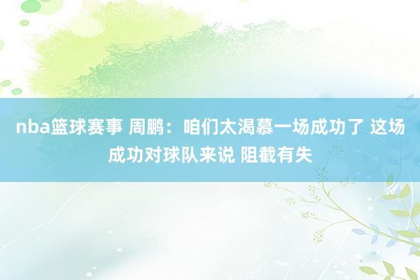 nba篮球赛事 周鹏：咱们太渴慕一场成功了 这场成功对球队来说 阻截有失