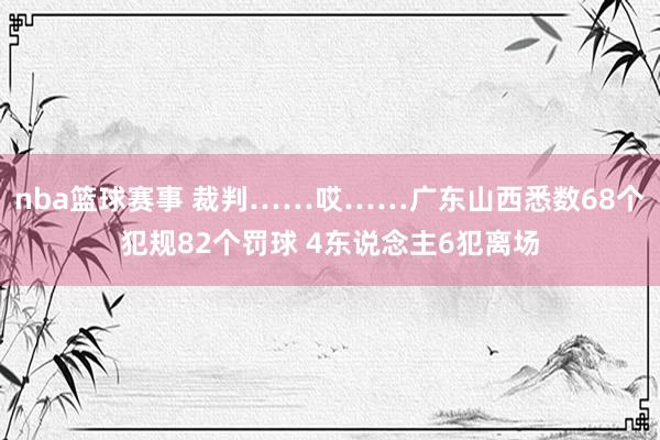 nba篮球赛事 裁判……哎……广东山西悉数68个犯规82个罚球 4东说念主6犯离场