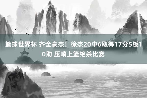 篮球世界杯 齐全豪杰！徐杰20中6取得17分5板10助 压哨上篮绝杀比赛