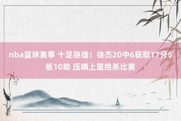 nba篮球赛事 十足骁雄！徐杰20中6获取17分5板10助 压哨上篮绝杀比赛