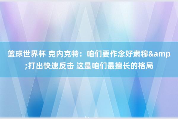 篮球世界杯 克内克特：咱们要作念好肃穆&打出快速反击 这是咱们最擅长的格局