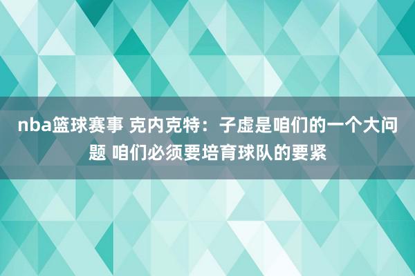 nba篮球赛事 克内克特：子虚是咱们的一个大问题 咱们必须要培育球队的要紧