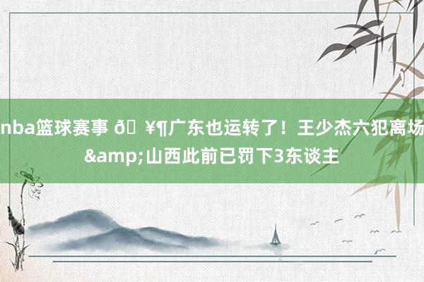 nba篮球赛事 🥶广东也运转了！王少杰六犯离场&山西此前已罚下3东谈主