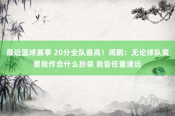 最近篮球赛事 20分全队最高！周鹏：无论球队需要我作念什么扮装 我皆任重道远