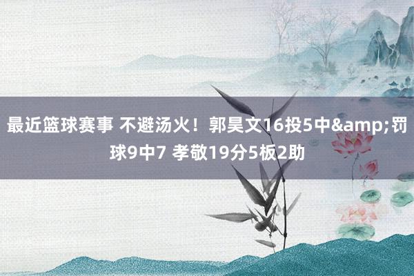 最近篮球赛事 不避汤火！郭昊文16投5中&罚球9中7 孝敬19分5板2助