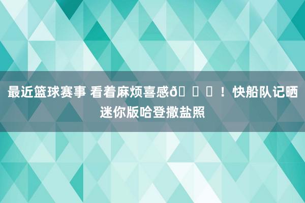 最近篮球赛事 看着麻烦喜感😜！快船队记晒迷你版哈登撒盐照