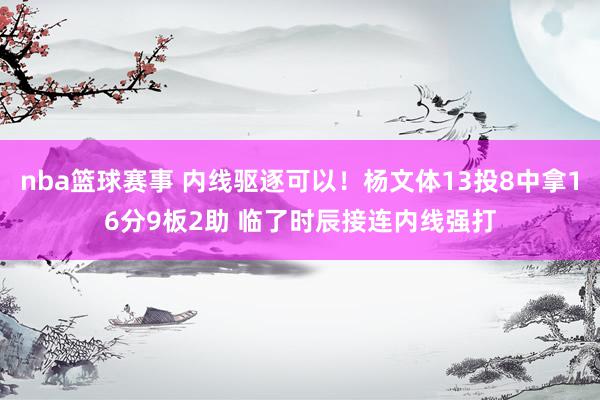 nba篮球赛事 内线驱逐可以！杨文体13投8中拿16分9板2助 临了时辰接连内线强打