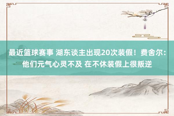 最近篮球赛事 湖东谈主出现20次装假！费舍尔：他们元气心灵不及 在不休装假上很叛逆