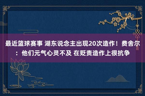 最近篮球赛事 湖东说念主出现20次造作！费舍尔：他们元气心灵不及 在贬责造作上很抗争