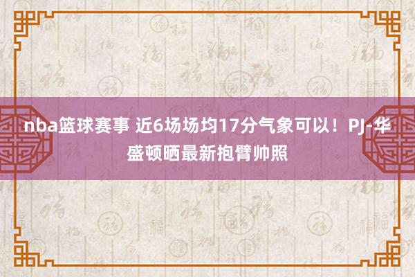 nba篮球赛事 近6场场均17分气象可以！PJ-华盛顿晒最新抱臂帅照