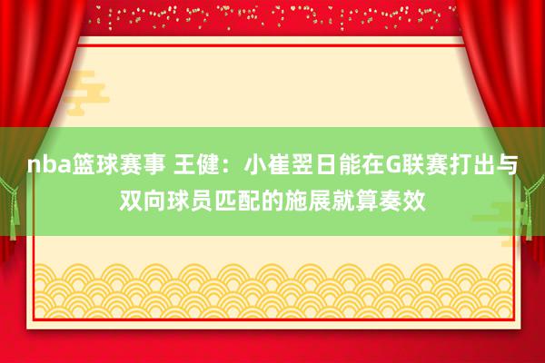 nba篮球赛事 王健：小崔翌日能在G联赛打出与双向球员匹配的施展就算奏效