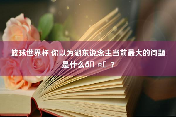 篮球世界杯 你以为湖东说念主当前最大的问题是什么🤔？