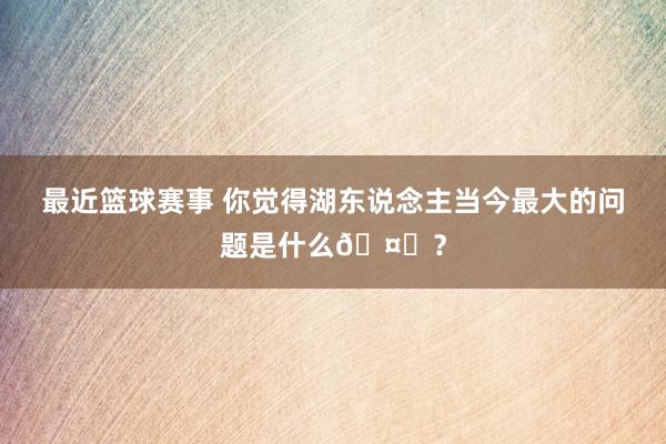 最近篮球赛事 你觉得湖东说念主当今最大的问题是什么🤔？