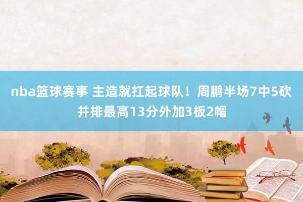 nba篮球赛事 主造就扛起球队！周鹏半场7中5砍并排最高13分外加3板2帽