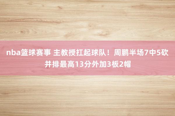 nba篮球赛事 主教授扛起球队！周鹏半场7中5砍并排最高13分外加3板2帽