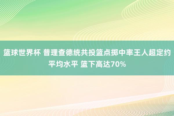 篮球世界杯 普理查德统共投篮点掷中率王人超定约平均水平 篮下高达70%