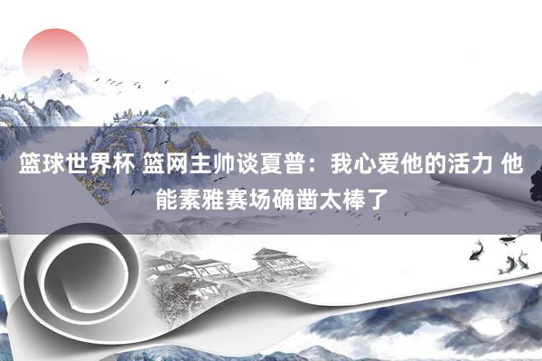 篮球世界杯 篮网主帅谈夏普：我心爱他的活力 他能素雅赛场确凿太棒了