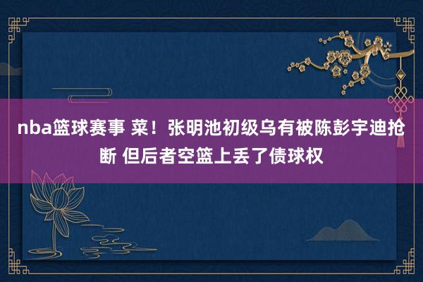 nba篮球赛事 菜！张明池初级乌有被陈彭宇迪抢断 但后者空篮上丢了债球权