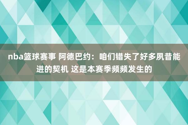 nba篮球赛事 阿德巴约：咱们错失了好多夙昔能进的契机 这是本赛季频频发生的