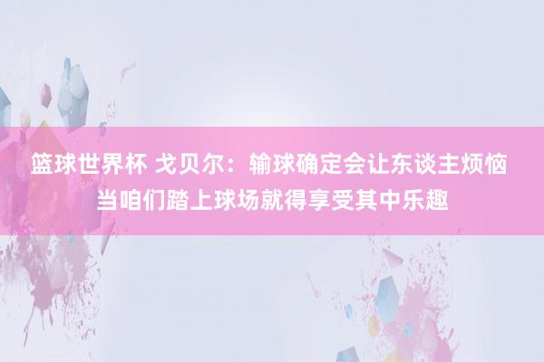 篮球世界杯 戈贝尔：输球确定会让东谈主烦恼 当咱们踏上球场就得享受其中乐趣