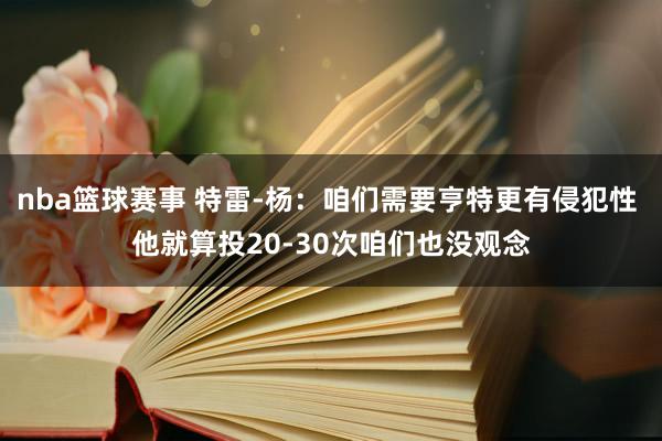 nba篮球赛事 特雷-杨：咱们需要亨特更有侵犯性 他就算投20-30次咱们也没观念