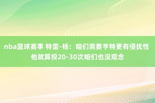 nba篮球赛事 特雷-杨：咱们需要亨特更有侵扰性 他就算投20-30次咱们也没观念