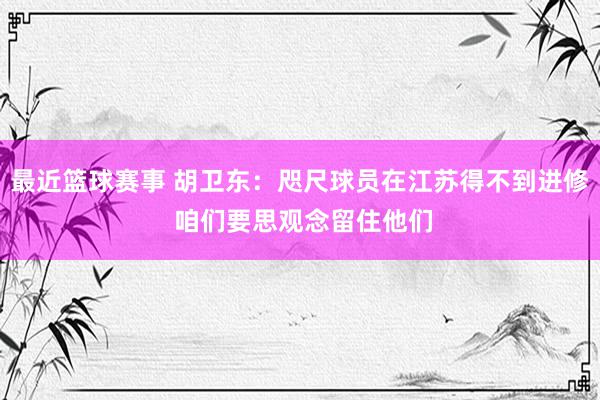 最近篮球赛事 胡卫东：咫尺球员在江苏得不到进修 咱们要思观念留住他们