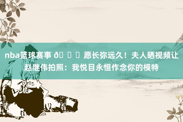 nba篮球赛事 😁愿长弥远久！夫人晒视频让赵继伟拍照：我悦目永恒作念你的模特