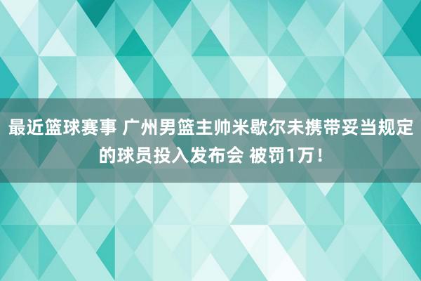 最近篮球赛事 广州男篮主帅米歇尔未携带妥当规定的球员投入发布会 被罚1万！