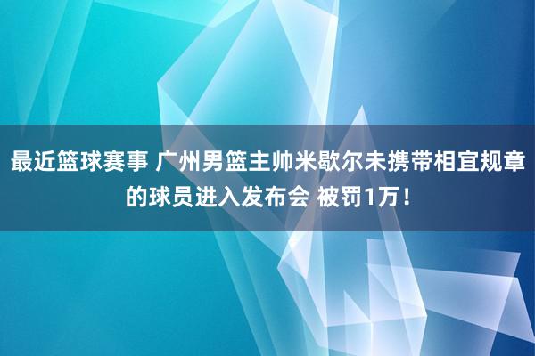 最近篮球赛事 广州男篮主帅米歇尔未携带相宜规章的球员进入发布会 被罚1万！