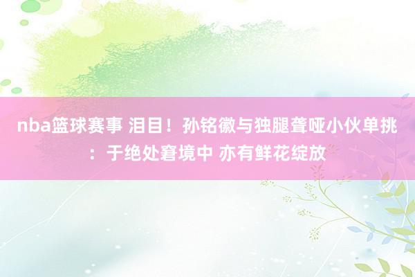 nba篮球赛事 泪目！孙铭徽与独腿聋哑小伙单挑：于绝处窘境中 亦有鲜花绽放