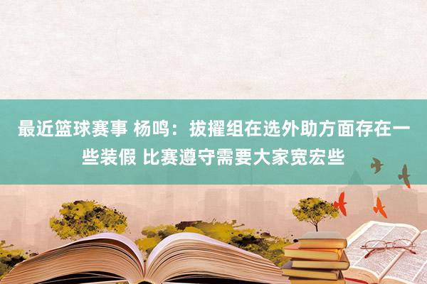 最近篮球赛事 杨鸣：拔擢组在选外助方面存在一些装假 比赛遵守需要大家宽宏些