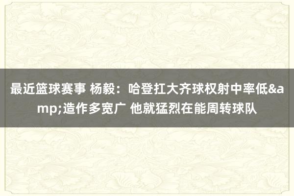 最近篮球赛事 杨毅：哈登扛大齐球权射中率低&造作多宽广 他就猛烈在能周转球队