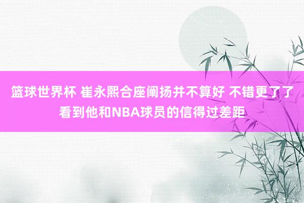 篮球世界杯 崔永熙合座阐扬并不算好 不错更了了看到他和NBA球员的信得过差距