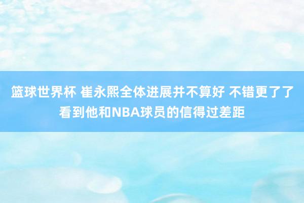 篮球世界杯 崔永熙全体进展并不算好 不错更了了看到他和NBA球员的信得过差距