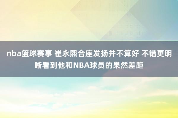 nba篮球赛事 崔永熙合座发扬并不算好 不错更明晰看到他和NBA球员的果然差距