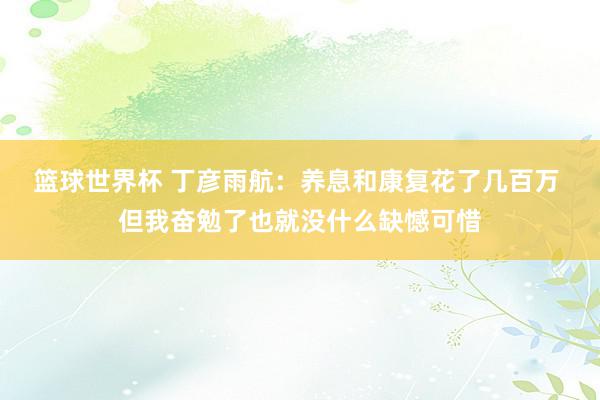 篮球世界杯 丁彦雨航：养息和康复花了几百万 但我奋勉了也就没什么缺憾可惜