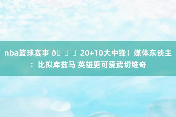 nba篮球赛事 😋20+10大中锋！媒体东谈主：比拟库兹马 英雄更可爱武切维奇