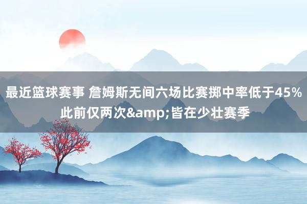 最近篮球赛事 詹姆斯无间六场比赛掷中率低于45% 此前仅两次&皆在少壮赛季