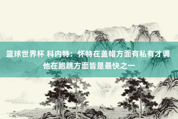 篮球世界杯 科内特：怀特在盖帽方面有私有才调 他在跑跳方面皆是最快之一