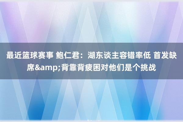 最近篮球赛事 鲍仁君：湖东谈主容错率低 首发缺席&背靠背疲困对他们是个挑战