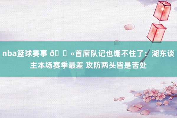 nba篮球赛事 😫首席队记也绷不住了：湖东谈主本场赛季最差 攻防两头皆是苦处