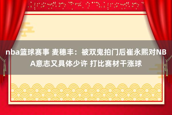 nba篮球赛事 麦穗丰：被双鬼拍门后崔永熙对NBA意志又具体少许 打比赛材干涨球