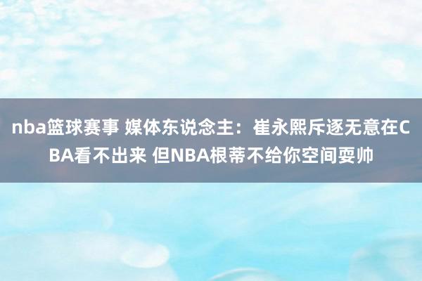 nba篮球赛事 媒体东说念主：崔永熙斥逐无意在CBA看不出来 但NBA根蒂不给你空间耍帅