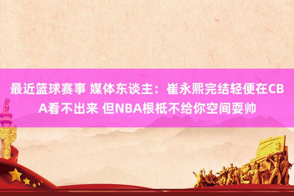 最近篮球赛事 媒体东谈主：崔永熙完结轻便在CBA看不出来 但NBA根柢不给你空间耍帅